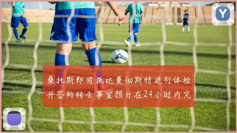 桑托斯即将抵达曼彻斯特进行体检并签约转会事宜预计在24小时内完成