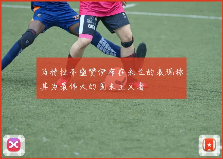 马特拉齐盛赞伊布在米兰的表现称其为最伟大的国米主义者