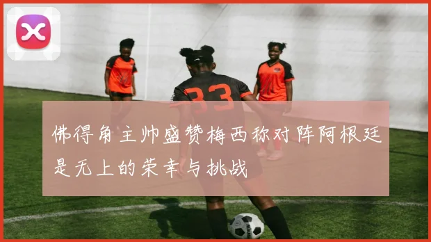 佛得角主帅盛赞梅西称对阵阿根廷是无上的荣幸与挑战