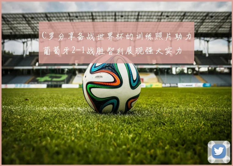 C罗分享备战世界杯的训练照片助力葡萄牙2-1战胜智利展现强大实力