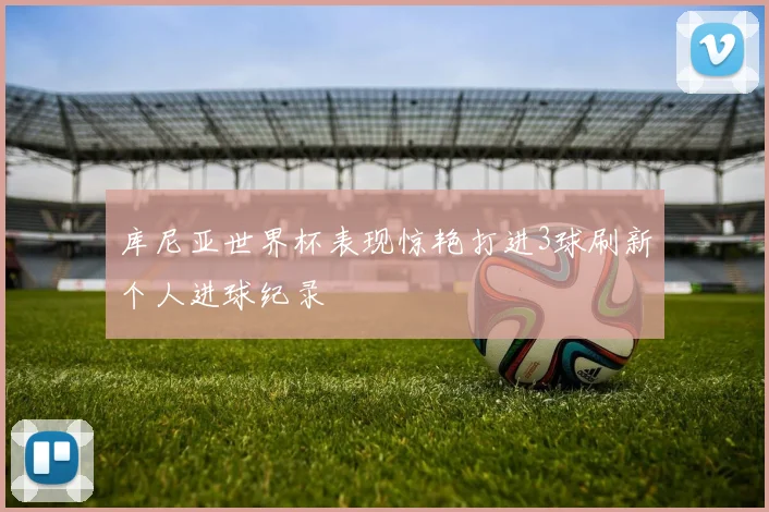 库尼亚世界杯表现惊艳打进3球刷新个人进球纪录