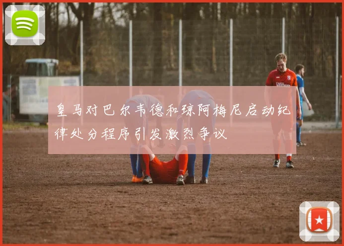 皇马对巴尔韦德和琼阿梅尼启动纪律处分程序引发激烈争议