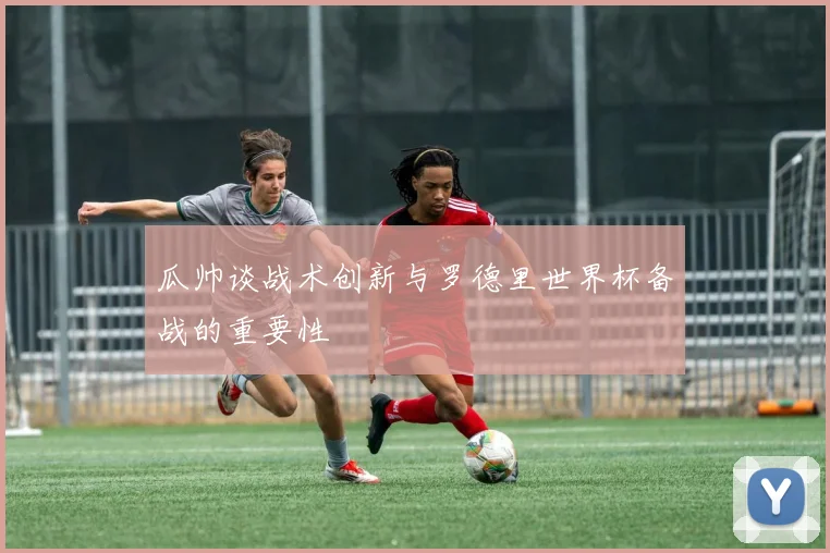 瓜帅谈战术创新与罗德里世界杯备战的重要性
