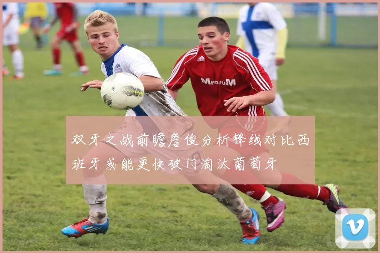 双牙之战前瞻詹俊分析锋线对比西班牙或能更快破门淘汰葡萄牙