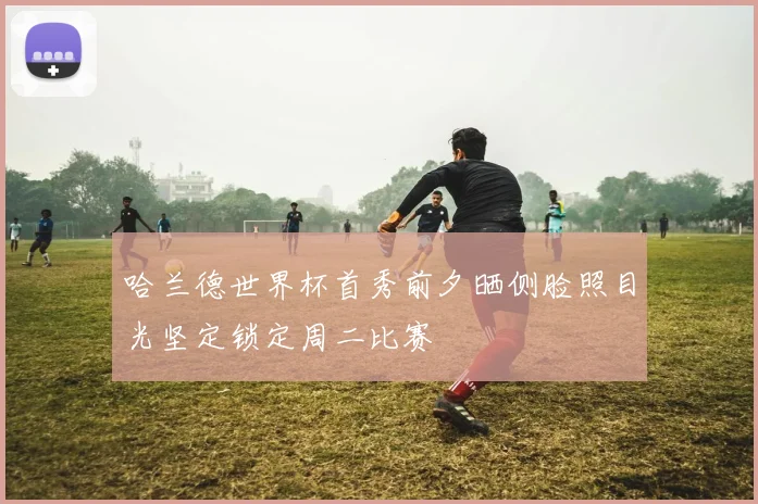 哈兰德世界杯首秀前夕晒侧脸照目光坚定锁定周二比赛