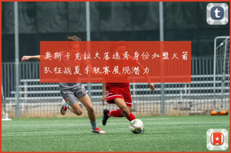 奥斯卡克拉夫落选秀身份加盟火箭队征战夏季联赛展现潜力