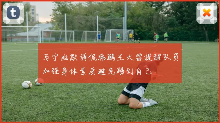 马宁幽默调侃韩鹏王大雷提醒队员加强身体素质避免踢到自己