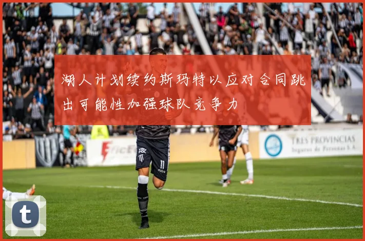 湖人计划续约斯玛特以应对合同跳出可能性加强球队竞争力