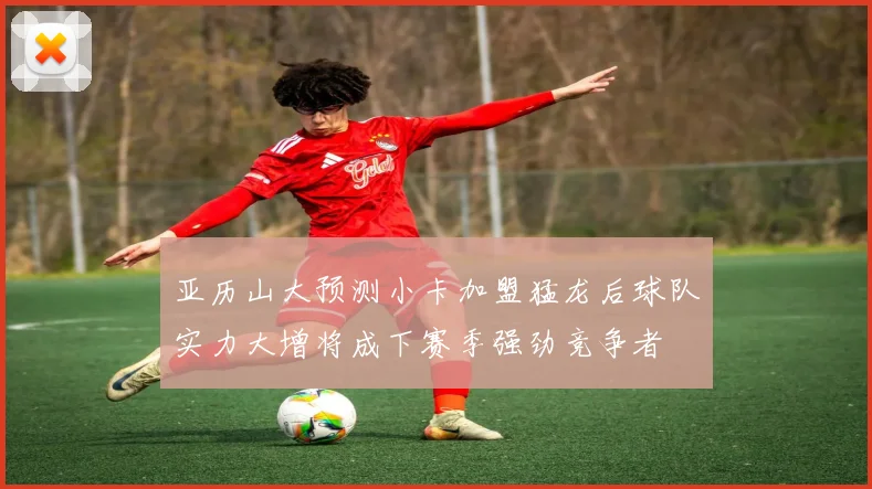 亚历山大预测小卡加盟猛龙后球队实力大增将成下赛季强劲竞争者