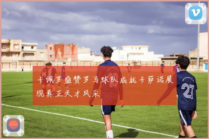 卡佩罗盛赞罗马球队成就卡萨诺展现真正天才风采