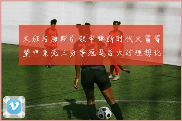 文班与唐斯引领中锋新时代火箭寄望申京无三分争冠是否太过理想化