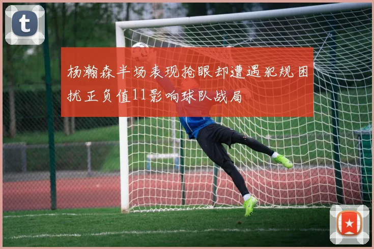 杨瀚森半场表现抢眼却遭遇犯规困扰正负值11影响球队战局