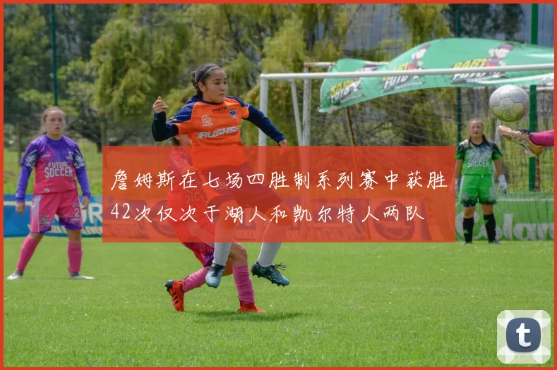 詹姆斯在七场四胜制系列赛中获胜42次仅次于湖人和凯尔特人两队