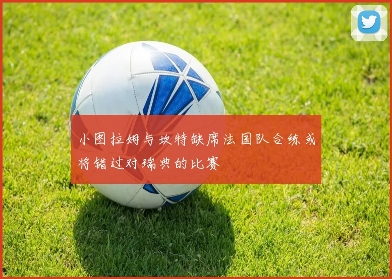 小图拉姆与坎特缺席法国队合练或将错过对瑞典的比赛