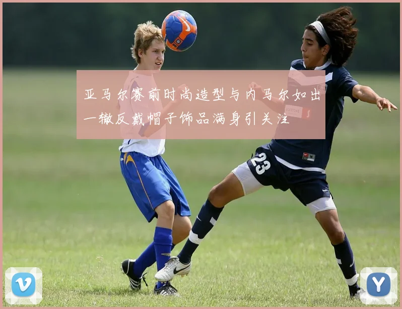 亚马尔赛前时尚造型与内马尔如出一辙反戴帽子饰品满身引关注