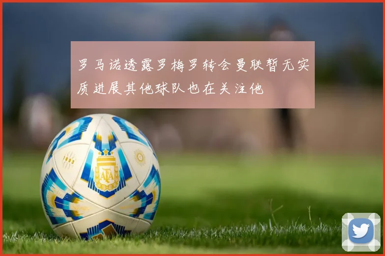 罗马诺透露罗梅罗转会曼联暂无实质进展其他球队也在关注他