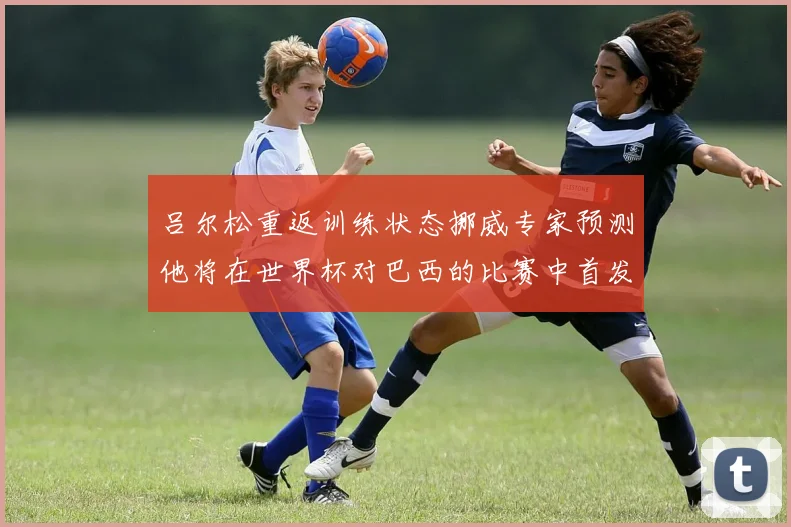 吕尔松重返训练状态挪威专家预测他将在世界杯对巴西的比赛中首发出战