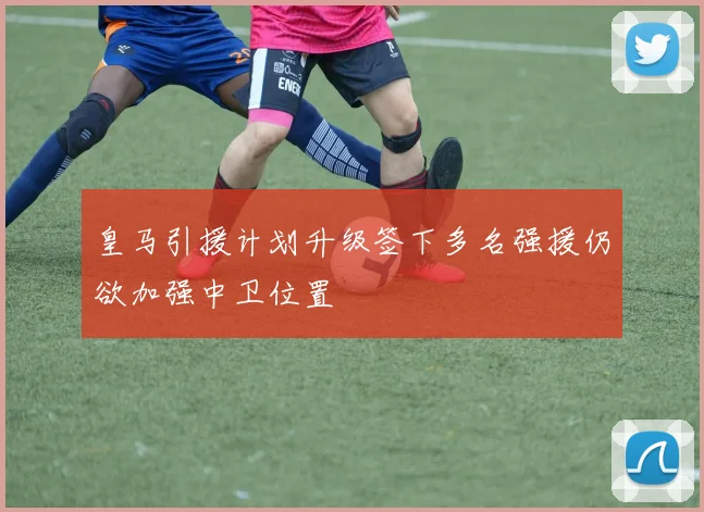 皇马引援计划升级签下多名强援仍欲加强中卫位置